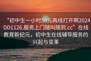 “初中生一小時(shí)50元再線打開啊2024DD1126.服務(wù)上門隨叫隨到.cc”在線教育新紀(jì)元，初中生在線輔導(dǎo)服務(wù)的興起與變革