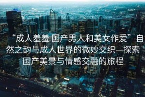 “成人羞羞 國產(chǎn)男人和美女作愛”自然之韻與成人世界的微妙交織—探索國產(chǎn)美景與情感交融的旅程