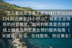 “怎么看出足浴賣不賣在線打開20241124.附近美女24小時.cc”探索足浴場所的經營模式，如何判斷其是否提供線上服務及附近美女預約服務指南（關鍵詞，足浴、在線服務、附近美女）