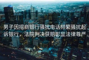 男子因招商銀行騷擾電話頻繁騷擾起訴銀行，法院判決獲賠彰顯法律尊嚴