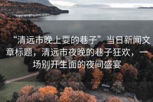 “清遠市晚上耍的巷子”當(dāng)日新聞文章標(biāo)題，清遠市夜晚的巷子狂歡，一場別開生面的夜間盛宴