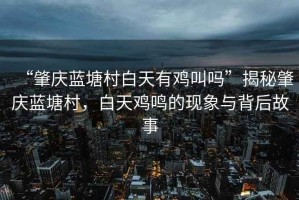 “肇慶藍(lán)塘村白天有雞叫嗎”揭秘肇慶藍(lán)塘村，白天雞鳴的現(xiàn)象與背后故事