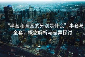 “半套和全套的分別是什么”半套與全套，概念解析與差異探討