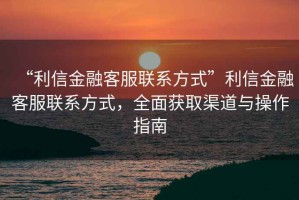 “利信金融客服聯(lián)系方式”利信金融客服聯(lián)系方式，全面獲取渠道與操作指南