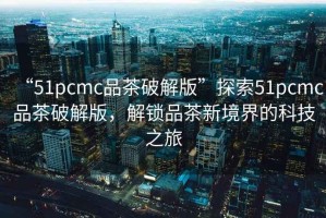 “51pcmc品茶破解版”探索51pcmc品茶破解版，解鎖品茶新境界的科技之旅