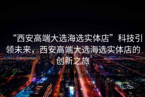 “西安高端大選海選實體店”科技引領(lǐng)未來，西安高端大選海選實體店的創(chuàng)新之旅