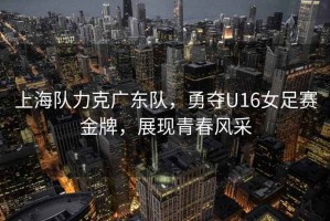 上海隊(duì)力克廣東隊(duì)，勇奪U16女足賽金牌，展現(xiàn)青春風(fēng)采
