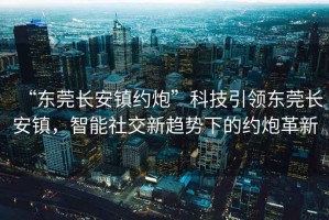 “東莞長安鎮(zhèn)約炮”科技引領東莞長安鎮(zhèn)，智能社交新趨勢下的約炮革新