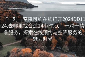 “一對一空降可約在線打開2024DD1124.去哪里找合適24小時.cc”一對一精準(zhǔn)服務(wù)，探索在線預(yù)約與空降服務(wù)的魅力時光