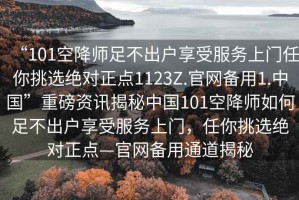 “101空降師足不出戶享受服務(wù)上門任你挑選絕對(duì)正點(diǎn)1123Z.官網(wǎng)備用1.中國(guó)”重磅資訊揭秘中國(guó)101空降師如何足不出戶享受服務(wù)上門，任你挑選絕對(duì)正點(diǎn)—官網(wǎng)備用通道揭秘