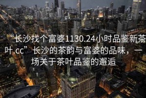 “長沙找個富婆1130.24小時品鑒新茶葉.cc”長沙的茶韻與富婆的品味，一場關(guān)于茶葉品鑒的邂逅