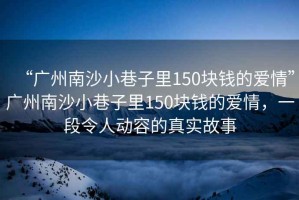 “廣州南沙小巷子里150塊錢(qián)的愛(ài)情”廣州南沙小巷子里150塊錢(qián)的愛(ài)情，一段令人動(dòng)容的真實(shí)故事