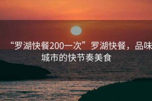 “羅湖快餐200一次”羅湖快餐，品味城市的快節(jié)奏美食