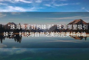 “珠海哪里好約妹子”珠海哪里吸引妹子，科技與自然之美的完美結(jié)合地