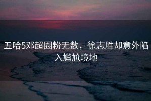 五哈5鄧超圈粉無數(shù)，徐志勝卻意外陷入尷尬境地
