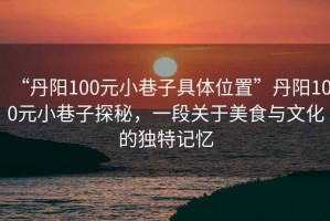“丹陽100元小巷子具體位置”丹陽100元小巷子探秘，一段關(guān)于美食與文化的獨特記憶