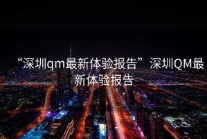 “深圳qm最新體驗(yàn)報(bào)告”深圳QM最新體驗(yàn)報(bào)告