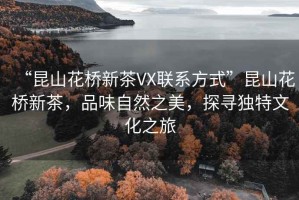 “昆山花橋新茶VX聯(lián)系方式”昆山花橋新茶，品味自然之美，探尋獨特文化之旅