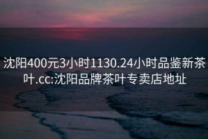 沈陽400元3小時(shí)1130.24小時(shí)品鑒新茶葉.cc:沈陽品牌茶葉專賣店地址