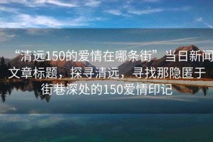 “清遠(yuǎn)150的愛情在哪條街”當(dāng)日新聞文章標(biāo)題，探尋清遠(yuǎn)，尋找那隱匿于街巷深處的150愛情印記