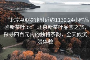 “北京400塊錢附近約1130.24小時品鑒新茶葉.cc”北京新茶葉品鑒之旅，探尋四百元內的獨特茶韻，全天候沉浸體驗