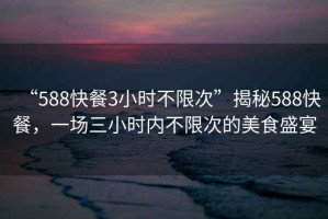 “588快餐3小時(shí)不限次”揭秘588快餐，一場(chǎng)三小時(shí)內(nèi)不限次的美食盛宴