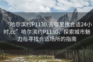 “哈爾濱約P1130.去哪里找合適24小時.cc”哈爾濱約P1130，探索城市魅力與尋找合適場所的指南