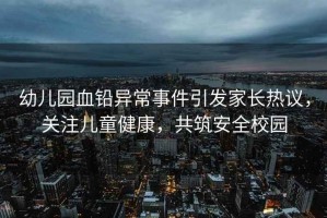 幼兒園血鉛異常事件引發(fā)家長(zhǎng)熱議，關(guān)注兒童健康，共筑安全校園