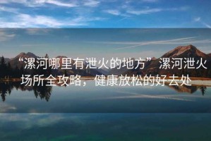 “漯河哪里有泄火的地方”漯河泄火場所全攻略，健康放松的好去處