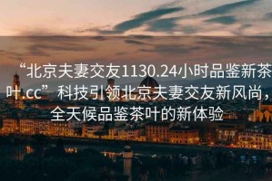 “北京夫妻交友1130.24小時品鑒新茶葉.cc”科技引領(lǐng)北京夫妻交友新風(fēng)尚，全天候品鑒茶葉的新體驗(yàn)