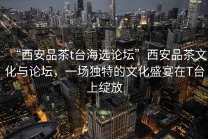“西安品茶t臺(tái)海選論壇”西安品茶文化與論壇，一場(chǎng)獨(dú)特的文化盛宴在T臺(tái)上綻放