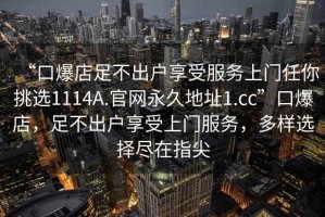 “口爆店足不出戶享受服務(wù)上門任你挑選1114A.官網(wǎng)永久地址1.cc”口爆店，足不出戶享受上門服務(wù)，多樣選擇盡在指尖