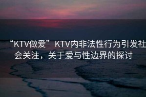 “KTV做愛”KTV內(nèi)非法性行為引發(fā)社會(huì)關(guān)注，關(guān)于愛與性邊界的探討