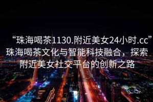 “珠海喝茶1130.附近美女24小時(shí).cc”珠海喝茶文化與智能科技融合，探索附近美女社交平臺(tái)的創(chuàng)新之路