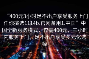 “400元3小時足不出戶享受服務上門任你挑選1114b.官網(wǎng)備用1.中國”中國全新服務模式，僅需400元，三小時內(nèi)服務上門，足不出戶享受多元化選擇