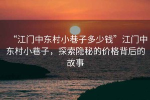 “江門(mén)中東村小巷子多少錢(qián)”江門(mén)中東村小巷子，探索隱秘的價(jià)格背后的故事