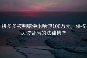 拼多多被判賠償米哈游100萬(wàn)元，侵權(quán)風(fēng)波背后的法律博弈