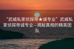 “武威私家偵探帝★誠專業(yè)”武威私家偵探帝誠專業(yè)—揭秘真相的精英團(tuán)隊