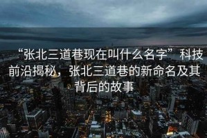 “張北三道巷現(xiàn)在叫什么名字”科技前沿揭秘，張北三道巷的新命名及其背后的故事