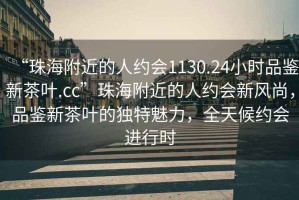 “珠海附近的人約會(huì)1130.24小時(shí)品鑒新茶葉.cc”珠海附近的人約會(huì)新風(fēng)尚，品鑒新茶葉的獨(dú)特魅力，全天候約會(huì)進(jìn)行時(shí)