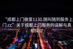 “成都上門做愛1130.隨叫隨到服務上門.cc”關于成都上門服務的誤解與真相探討