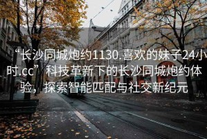 “長(zhǎng)沙同城炮約1130.喜歡的妹子24小時(shí).cc”科技革新下的長(zhǎng)沙同城炮約體驗(yàn)，探索智能匹配與社交新紀(jì)元