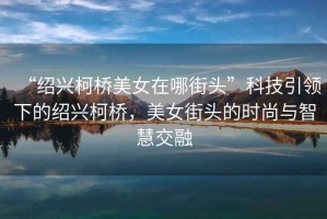 “紹興柯橋美女在哪街頭”科技引領下的紹興柯橋，美女街頭的時尚與智慧交融