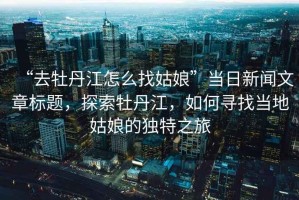 “去牡丹江怎么找姑娘”當(dāng)日新聞文章標(biāo)題，探索牡丹江，如何尋找當(dāng)?shù)毓媚锏莫?dú)特之旅