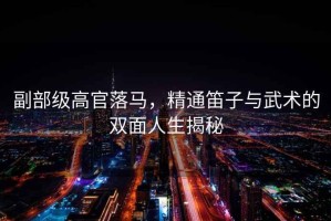 副部級(jí)高官落馬，精通笛子與武術(shù)的雙面人生揭秘