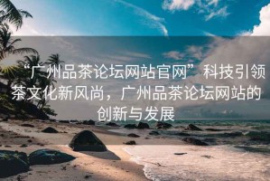“廣州品茶論壇網(wǎng)站官網(wǎng)”科技引領(lǐng)茶文化新風(fēng)尚，廣州品茶論壇網(wǎng)站的創(chuàng)新與發(fā)展