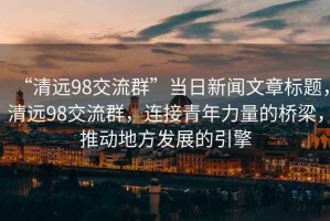 “清遠(yuǎn)98交流群”當(dāng)日新聞文章標(biāo)題，清遠(yuǎn)98交流群，連接青年力量的橋梁，推動(dòng)地方發(fā)展的引擎