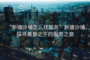 “新塘沙埔怎么找服務(wù)”新塘沙埔，探尋美景之下的服務(wù)之旅