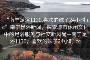 “南寧足浴1130.喜歡的妹子24小時.cc”南寧足浴新聞，探索城市休閑文化中的足浴服務(wù)與社交新風(fēng)尚—南寧足浴1130，喜歡的妹子24小時.cc