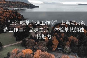 “上海喝茶海選工作室”上海喝茶海選工作室，品味生活，體驗(yàn)茶藝的獨(dú)特魅力
